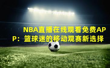 NBA直播在线观看免费APP：篮球迷的移动观赛新选择