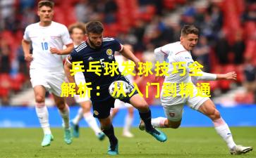 乒乓球发球技巧全解析：从入门到精通