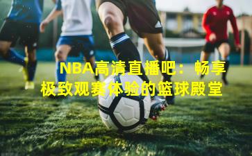 NBA高清直播吧：畅享极致观赛体验的篮球殿堂