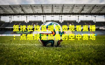 篮球在线直播免费观看直播:点燃球迷热情的空中赛场