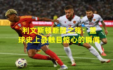 利文斯顿断腿之殇：篮球史上最触目惊心的瞬间