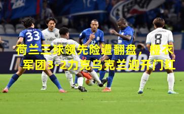 荷兰三球领先险遭翻盘，橙衣军团3-2力克乌克兰迎开门红